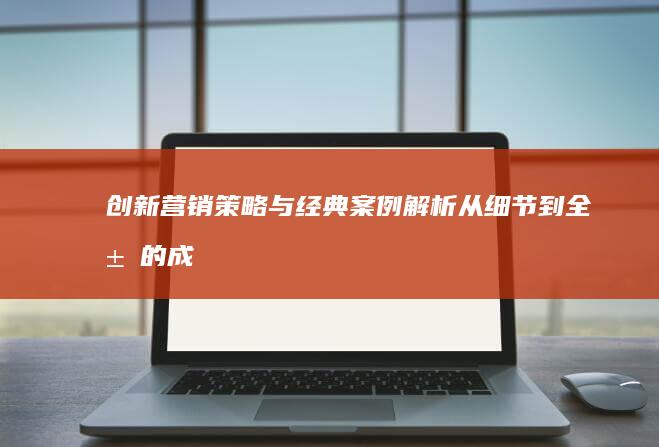 创新营销策略与经典案例解析：从细节到全局的成功实践